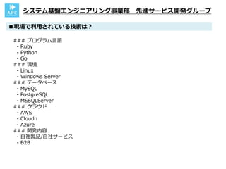 ■現場で利用されている技術は？
システム基盤エンジニアリング事業部 先進サービス開発グループ
### プログラム言語
- Ruby
- Python
- Go
### 環境
- Linux
- Windows Server
### データベース
- MySQL
- PostgreSQL
- MSSQLServer
### クラウド
- AWS
- Cloudn
- Azure
### 開発内容
- 自社製品/自社サービス
- B2B
 