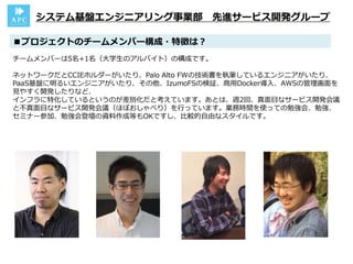 チームメンバーは5名+1名（大学生のアルバイト）の構成です。
ネットワークだとCCIEホルダーがいたり、Palo Alto FWの技術書を執筆しているエンジニアがいたり、
PaaS基盤に明るいエンジニアがいたり、その他、IzumoFSの検証、商用Docker導入、AWSの管理画面を
見やすく開発したりなど、
インフラに特化しているというのが差別化だと考えています。あとは、週2回、真面目なサービス開発会議
と不真面目なサービス開発会議（ほぼおしゃべり）を行っています。業務時間を使っての勉強会、勉強、
セミナー参加、勉強会登壇の資料作成等もOKですし、比較的自由なスタイルです。
■プロジェクトのチームメンバー構成・特徴は？
システム基盤エンジニアリング事業部 先進サービス開発グループ
 