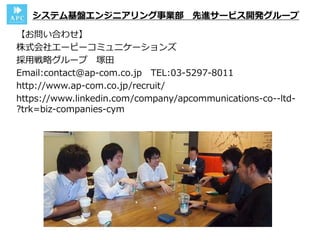 【お問い合わせ】
株式会社エーピーコミュニケーションズ
採用戦略グループ 塚田
Email:contact@ap-com.co.jp TEL:03-5297-8011
http://www.ap-com.co.jp/recruit/
https://www.linkedin.com/company/apcommunications-co--ltd-
?trk=biz-companies-cym
システム基盤エンジニアリング事業部 先進サービス開発グループ
 