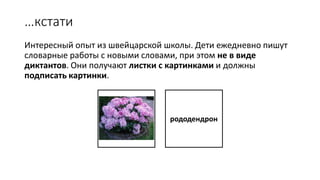…кстати
Интересный опыт из швейцарской школы. Дети ежедневно пишут
словарные работы с новыми словами, при этом не в виде
диктантов. Они получают листки с картинками и должны
подписать картинки.
рододендрон
 