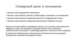 Словарный запас и понимание
• Знание слов определяет понимание
• Знание слов является одним из факторов, влияющих на понимание
• Знание слов является средством доступа к информации текста
• Знание слов является свидетельством более глубоких знаний
Важен не только объем словарного запаса, но и знание, как применять
каждое их слов, как находить значение новых слов, пользуясь
собственными знаниями о словообразовании и контексте или словарем.
В стратегии запоминания слов должны учитываться разные уровни
понимания и контекст бытования слова.
 