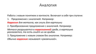 Аналогия
Работа с новым понятием в контексте. Включает в себя три ступени:
1. Предложение с аналогией. Например:
Коррозия для металла, как гниль для картошки
2. Преобразование предложения с аналогией. Например:
Металл разрушается в коррозионной среде, а картошка
разлагается, то есть гниёт из-за грибов.
3. Предложение с новым словом без аналогии. Например:
Обычно коррозию называют «ржавчиной».
 
