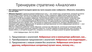 Тренируем стратегию «Аналогия»
• [Кот Шрёдингера] В последнее время мы часто слышим слово «нейросети». Объясните, пожалуйста,
что это такое
• [Михаил Бурцев] С удовольствием! Нейронные сети — это такой класс алгоритмов, который пытается
использовать наши знания об устройстве мозга, чтобы совершать эффективные вычисления. Мы
знаем из биологии, что наша способность обучаться основана на уникальных свойствах мозга,
состоящего из 80 миллиардов нейронов. Коллективная работа этих клеток сейчас позволяет вам
понимать то, что я рассказываю. А нейросетевые алгоритмы пытаются построить модель этого
процесса, пусть и неправдоподобную биологически, но вдохновлённую законами природы. В этих
программах расчёты делает сеть, состоящая из отдельных элементов, которые обрабатывают и
передают друг другу информацию. В процессе распространения по сети информация меняется — этот
процесс мы называем обучением.
Обычно нейросеть работает таким образом: сначала мы обучаем её, используя некоторый набор
данных, для которого решение заранее известно. А затем подаём на вход данные, для которых не
знаем ответа, и алгоритм выдаёт его, опираясь на логику, которую усвоил за время тренировок.
(«Кот Шрёдингера». № 5-8, 2016)
1. Предложение с аналогией. Нейронные сети в компьютере работают, как…
2. Преобразование предложения с аналогией. Нейронные сети моделируют…
3. Предложение с новым словом без аналогии. Нейронные сети (или по-
другому, нейросетевые алгоритмы) пугают меня, потому что…
 
