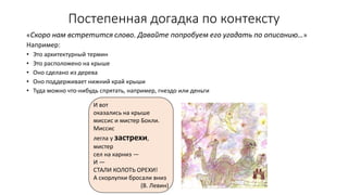 Постепенная догадка по контексту
«Скоро нам встретится слово. Давайте попробуем его угадать по описанию…»
Например:
• Это архитектурный термин
• Это расположено на крыше
• Оно сделано из дерева
• Оно поддерживает нижний край крыши
• Туда можно что-нибудь спрятать, например, гнездо или деньги
И вот
оказались на крыше
миссис и мистер Бокли.
Миссис
легла у застрехи,
мистер
сел на карниз —
И —
СТАЛИ КОЛОТЬ ОРЕХИ!
А скорлупки бросали вниз
(В. Левин)
 
