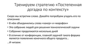 Тренируем стратегию «Постепенная
догадка по контексту»
Скоро мы встретим слово. Давайте попробуем угадать его по
описанию:
• В нём объединились слова «хакер» и «марафон»
• Это собрание людей для решения технологической задачи
• Собрание продолжается несколько дней
• В отличие от конференции, главной задачей такого форума
является появление конечного общего продукта…
…И читаем:
 