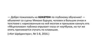 — Добро пожаловать на хакатон по глубокому обучению! —
объявляет со сцены Михаил Бурцев, человек в больших очках и
толстовке с нарисованным на ней мозгом и призывом хакнуть его.
«Яйцеголовая» публика отрывает глаза от ноутбуков, но тут же
опять принимается стучать по клавишам.
(«Кот Шрёдингера», № 5-8, 2016.)
 