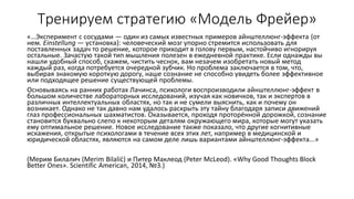 Тренируем стратегию «Модель Фрейер»
«…Эксперимент с сосудами — один из самых известных примеров айнштеллюнг-эффекта (от
нем. Einstellung — установка): человеческий мозг упорно стремится использовать для
поставленных задач то решение, которое приходит в голову первым, настойчиво игнорируя
остальные. Зачастую такой тип мышления полезен в ежедневной практике. Если однажды вы
нашли удобный способ, скажем, чистить чеснок, вам незачем изобретать новый метод
каждый раз, когда потребуется очередной зубчик. Но проблема заключается в том, что,
выбирая знакомую короткую дорогу, наше сознание не способно увидеть более эффективное
или подходящее решение существующей проблемы.
Основываясь на ранних работах Лачинса, психологи воспроизводили айнштеллюнг-эффект в
большом количестве лабораторных исследований, изучая как новичков, так и экспертов в
различных интеллектуальных областях, но так и не сумели выяснить, как и почему он
возникает. Однако не так давно нам удалось раскрыть эту тайну благодаря записи движений
глаз профессиональных шахматистов. Оказывается, проходя проторённой дорожкой, сознание
становится буквально слепо к некоторым деталям окружающего мира, которые могут указать
ему оптимальное решение. Новое исследование также показало, что другие когнитивные
искажения, открытые психологами в течение всех этих лет, например в медицинской и
юридической областях, являются на самом деле лишь вариантами айнштеллюнг-эффекта...»
(Мерим Билалич (Merim Bilalić) и Питер Маклеод (Peter McLeod). «Why Good Thoughts Block
Better Ones». Scientific American, 2014, №3.)
 