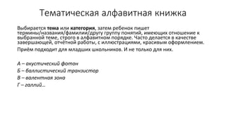 Тематическая алфавитная книжка
Выбирается тема или категория, затем ребенок пишет
термины/названия/фамилии/другу группу понятий, имеющих отношение к
выбранной теме, строго в алфавитном порядке. Часто делается в качестве
завершающей, отчётной работы, с иллюстрациями, красивым оформлением.
Приём подходит для младших школьников. И не только для них.
А – акустический фотон
Б – баллистический транзистор
В – валентная зона
Г – галлий…
 