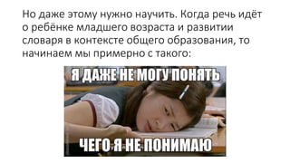 Но даже этому нужно научить. Когда речь идёт
о ребёнке младшего возраста и развитии
словаря в контексте общего образования, то
начинаем мы примерно с такого:
 