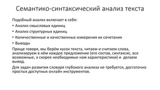 Семантико-синтаксический анализ текста
Подобный анализ включает в себя:
• Анализ смысловых единиц
• Анализ структурных единиц
• Количественные и качественные измерения их сочетания
• Выводы
Проще говоря, мы берём кусок текста, читаем и считаем слова,
анализируем в нём каждое предложение (его состав, синтаксис, все
возможные, а скорее необходимые нам характеристики) и делаем
вывод.
Для задач развития словаря глубокого анализа не требуется, достаточно
простых доступных онлайн инструментов.
 