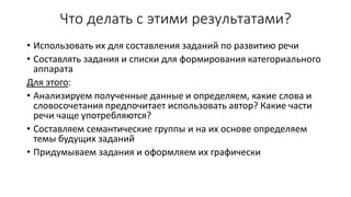 Что делать с этими результатами?
• Использовать их для составления заданий по развитию речи
• Составлять задания и списки для формирования категориального
аппарата
Для этого:
• Анализируем полученные данные и определяем, какие слова и
словосочетания предпочитает использовать автор? Какие части
речи чаще употребляются?
• Составляем семантические группы и на их основе определяем
темы будущих заданий
• Придумываем задания и оформляем их графически
 