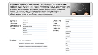 Другие
реалии,
устаревшие
слова:
блюдечко
деликатес
канун
лестничная клетка
лоскут
мисочка
мостовая
сгущенное молоко
«Один кот хорошо, а два лучше» - это перифраз пословицы «Ум
хорошо, а два лучше» или «Одна голова хорошо, а две лучше». Это
конечно же не значит, что лучше, когда на шее растет сразу две
головы, а значит, что два человека вместе могут быстрее и
эффективнее решить проблему, чем поодиночке.
Слова по
теме
«Новый
год» из
книги:
бенгальские огни
веселье
вечер
гость
деликатес
ёлка
игрушка
колокольчик
мандарин
Новый год
серпантин
снег
снежинка
хлопушка
шар
шарик
вспыхивать
зажигать
наряжать
угостить
Метафоры: елка - колючка в шариках
мандарин - оранжевый шарик с шершавой кожурой
запрыгнуть и спрятаться - нырнуть в темноту / в подъезд
 