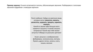 Текст задания: Найди на картинке вещи,
которые могут грохотать, звенеть,
шелестеть, шуршать, трещать, скрипеть,
мяукать
Какой из звуков тебе больше всего
нравится слышать? А какой слышать
неприятно? Какой звук тебя может
испугать? Обведи их разными цветами!
Ниже: рисунки с изображением
фейерверка, колокольчика, листьев,
бумаги, дров в печке, колеса, снега,
кошки, молнии
Пример задания. В книге встречаются глаголы, обозначающие звучание. Разбираемся с глаголами
звучания подробнее с помощью картинок
 