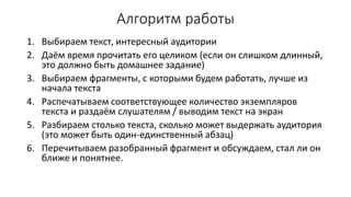 Алгоритм работы
1. Выбираем текст, интересный аудитории
2. Даём время прочитать его целиком (если он слишком длинный,
это должно быть домашнее задание)
3. Выбираем фрагменты, с которыми будем работать, лучше из
начала текста
4. Распечатываем соответствующее количество экземпляров
текста и раздаём слушателям / выводим текст на экран
5. Разбираем столько текста, сколько может выдержать аудитория
(это может быть один-единственный абзац)
6. Перечитываем разобранный фрагмент и обсуждаем, стал ли он
ближе и понятнее.
 
