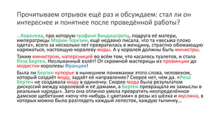 Прочитываем отрывок ещё раз и обсуждаем: стал ли он
интереснее и понятнее после проведённой работы?
…Королева, про которую графиня Виндишгретц, подруга её матери,
императрицы Марии-Терезии, ещё недавно писала, что та «весьма плохо
одета», всего за несколько лет превратилась в женщину, страстно обожающую
наряжаться, настоящую королеву моды. А у королей должны быть министры.
Таким министром, наперсницей во всём том, что касалось туалетов, и стала
Роза Бертен. Неслыханный взлёт! От скромной мастерицы из провинции до
модистки королевы Франции!
Была ли Бертен кутюрье в нынешнем понимании этого слова, человеком,
который создаёт моду, задаёт её направление? Скорее нет, чем да. «Роза
Бертен не создавала моду в одиночку. Скорее мода была результатом
дискуссий между королевой и её дамами, а Бертен превращала их замыслы в
реальные наряды». Зато она отлично умела превратить неопределённое
дамское щебетание «хочу что-нибудь с цветами» в розы из шёлка и муслина, в
которых можно было разглядеть каждый лепесток, каждую тычинку…
 