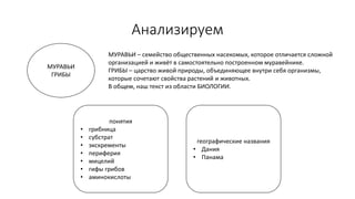 Анализируем
МУРАВЬИ
ГРИБЫ
МУРАВЬИ – семейство общественных насекомых, которое отличается сложной
организацией и живёт в самостоятельно построенном муравейнике.
ГРИБЫ – царство живой природы, объединяющее внутри себя организмы,
которые сочетают свойства растений и животных.
В общем, наш текст из области БИОЛОГИИ.
понятия
• грибница
• субстрат
• экскременты
• периферия
• мицелий
• гифы грибов
• аминокислоты
географические названия
• Дания
• Панама
 