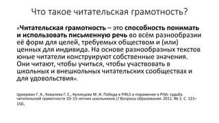 Что такое читательская грамотность?
«Читательская грамотность – это способность понимать
и использовать письменную речь во всём разнообразии
её форм для целей, требуемых обществом и (или)
ценных для индивида. На основе разнообразных текстов
юные читатели конструируют собственные значения.
Они читают, чтобы учиться, чтобы участвовать в
школьных и внешкольных читательских сообществах и
для удовольствия».
Цукерман Г. А., Ковалева Г. С., Кузнецова М. И. Победа в PIRLS и поражение в PISA: судьба
читательской грамотности 10–15-летних школьников // Вопросы образования. 2011. № 2. С. 123–
150.
 