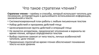 Что такое стратегии чтения?
Стратегии чтения – приёмы и способы, который использует читатель для
понимания, интерпретации и дальнейшего использования информации,
заключённой в тексте.
• Систематизированный план работы с любым письменным текстом
• Набор действий и программа действий чтеца
• Целенаправленная группа действий и операций чтеца
• Не является алгоритмом, предполагает отклонения и варианты во
время чтения, которые определяются текстом
• Выбор стратегии зависит от типа текста, личных особенностей
читателя, цели чтения
• Применение стратегий во время чтения обеспечивает понимание
текста на всех уровнях
 