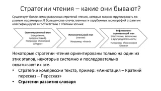 Стратегии чтения – какие они бывают?
Существует более сотни различных стратегий чтения, которые можно сгруппировать по
разным параметрам. В большинстве отечественных и зарубежных монографий стратегии
классифицируют в соответствии с этапами чтения:
Ориентировочный этап
(предчтение,
предтекстовый).
Например, «Мозговой
штурм»
Исполнительский этап
(чтение)
Например, «Insert»
Рефлексивно-
оценивающий этап
(постчтение, включение
в другую деятельность)
Например, «Таксономия
Блюма»
Некоторые стратегии чтения ориентированы только на один из
этих этапов, некоторые системно и последовательно
охватывают их все.
• Стратегии компрессии текста, пример: «Аннотация – Краткий
пересказ – Пересказ»
• Стратегии развития словаря
 
