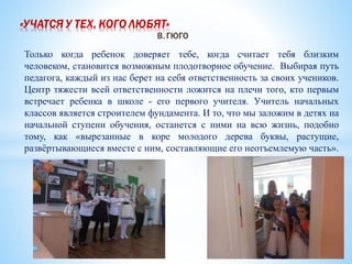 Только когда ребенок доверяет тебе, когда считает тебя близким
человеком, становится возможным плодотворное обучение. Выбирая путь
педагога, каждый из нас берет на себя ответственность за своих учеников.
Центр тяжести всей ответственности ложится на плечи того, кто первым
встречает ребенка в школе - его первого учителя. Учитель начальных
классов является строителем фундамента. И то, что мы заложим в детях на
начальной ступени обучения, останется с ними на всю жизнь, подобно
тому, как «вырезанные в коре молодого дерева буквы, растущие,
развёртывающиеся вместе с ним, составляющие его неотъемлемую часть».
 