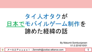 メールとＰａｙｐａｌ：Zenneth@zodiac-alliance.com 1
By Matumit Sombunjaroen
V1.0 2016/10/01
タイ人オタクが
日本でモバイルゲーム制作を
諦めた経緯の話
 