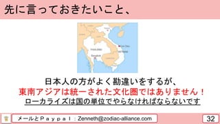 メールとＰａｙｐａｌ：Zenneth@zodiac-alliance.com 32
先に言っておきたいこと、
日本人の方がよく勘違いをするが、
東南アジアは統一された文化圏ではありません！
ローカライズは国の単位でやらなければならないです
 