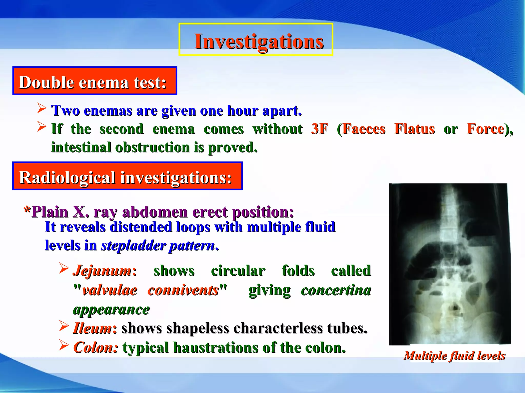 InvestigationsInvestigations
Double enema test:Double enema test:
 Two enemas are given one hour apart.Two enemas are given one hour apart.
 If the second enema comes withoutIf the second enema comes without 3F3F ((Faeces FlatusFaeces Flatus oror ForceForce),),
intestinal obstruction is proved.intestinal obstruction is proved.
Radiological investigations:Radiological investigations:
**Plain X. ray abdomen erect position:Plain X. ray abdomen erect position:
It reveals distended loops with multiple fluidIt reveals distended loops with multiple fluid
levels inlevels in stepladder patternstepladder pattern..
 JejunumJejunum:: shows circular folds calledshows circular folds called
""valvulaevalvulae conniventsconnivents" giving" giving concertinaconcertina
appearanceappearance
 IleumIleum:: shows shapeless characterless tubes.shows shapeless characterless tubes.
 Colon:Colon: typical haustrations of the colon.typical haustrations of the colon. Multiple fluid levelsMultiple fluid levels
 