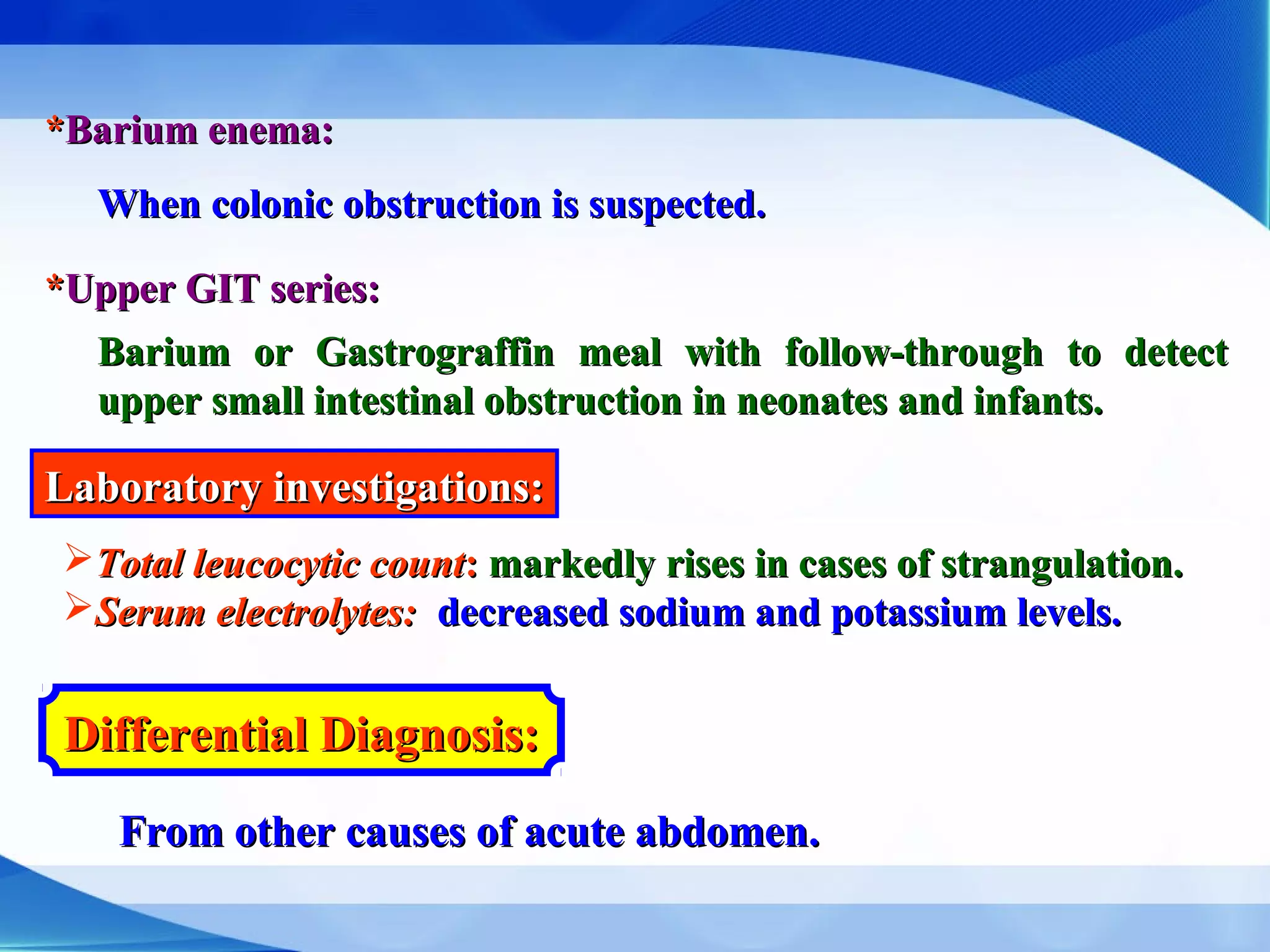 **Barium enema:Barium enema:
When colonic obstruction is suspected.When colonic obstruction is suspected.
**Upper GIT series:Upper GIT series:
Barium or Gastrograffin meal with follow-through to detectBarium or Gastrograffin meal with follow-through to detect
upper small intestinal obstruction in neonates and infants.upper small intestinal obstruction in neonates and infants.
Laboratory investigations:Laboratory investigations:
Total leucocytic countTotal leucocytic count:: markedly rises in cases of strangulation.markedly rises in cases of strangulation.
Serum electrolytes:Serum electrolytes: decreased sodium and potassium levels.decreased sodium and potassium levels.
Differential Diagnosis:Differential Diagnosis:
From other causes of acute abdomen.From other causes of acute abdomen.
 