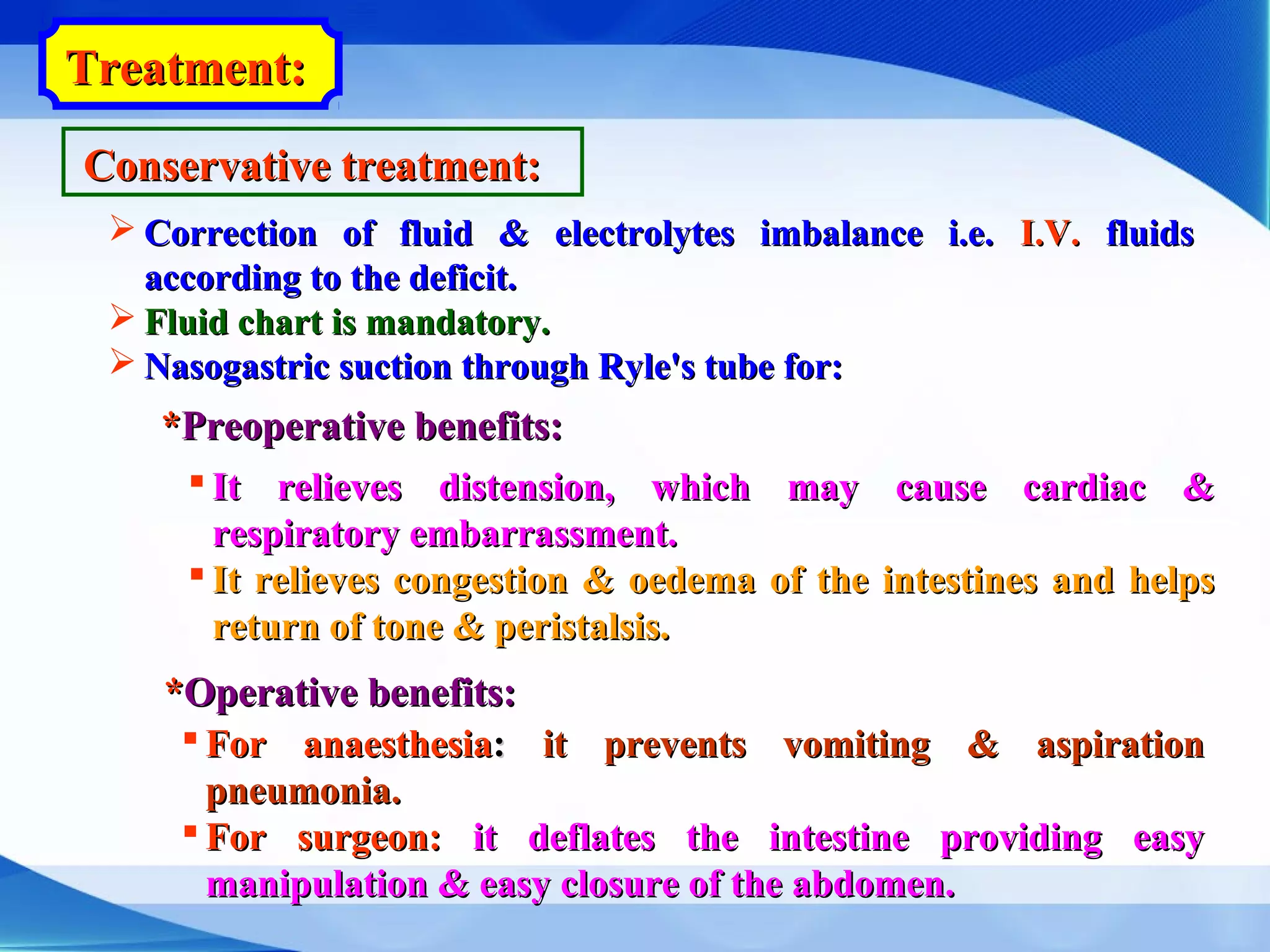 Treatment:Treatment:
Conservative treatment:Conservative treatment:
 Correction of fluid & electrolytes imbalance i.e.Correction of fluid & electrolytes imbalance i.e. I.V.I.V. fluidsfluids
according to the deficit.according to the deficit.
 Fluid chart is mandatory.Fluid chart is mandatory.
 Nasogastric suction through Ryle's tube for:Nasogastric suction through Ryle's tube for:
**Preoperative benefits:Preoperative benefits:
 It relieves distension, which may cause cardiac &It relieves distension, which may cause cardiac &
respiratory embarrassment.respiratory embarrassment.
 It relieves congestion & oedema of the intestines and helpsIt relieves congestion & oedema of the intestines and helps
return of tone & peristalsis.return of tone & peristalsis.
**Operative benefits:Operative benefits:
 For anaesthesiaFor anaesthesia:: it prevents vomiting & aspirationit prevents vomiting & aspiration
pneumonia.pneumonia.
 For surgeon:For surgeon: it deflates the intestine providing easyit deflates the intestine providing easy
manipulation & easy closure of the abdomen.manipulation & easy closure of the abdomen.
 