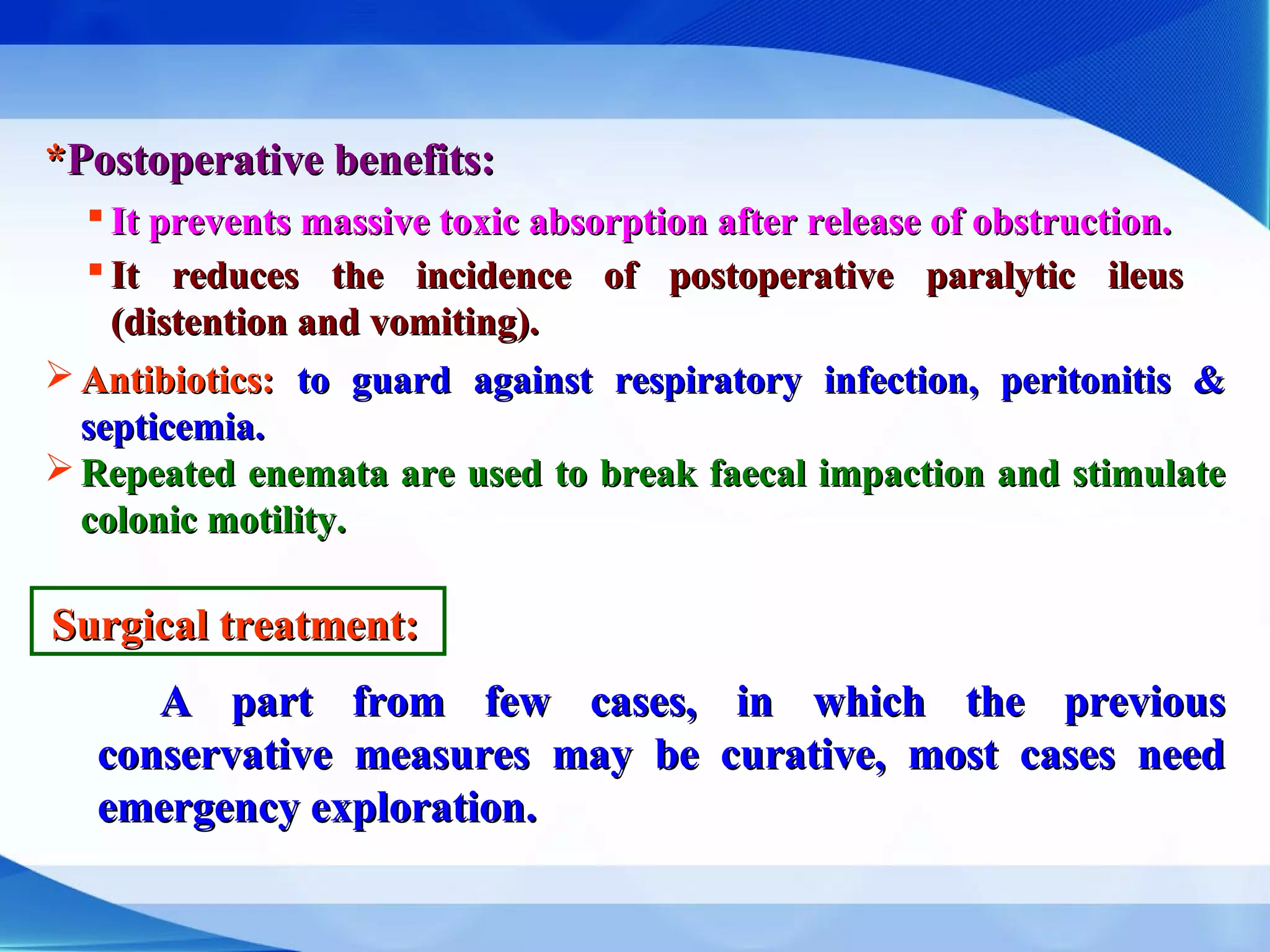 **Postoperative benefits:Postoperative benefits:
 It prevents massive toxic absorption after release of obstruction.It prevents massive toxic absorption after release of obstruction.
 It reduces the incidence of postoperative paralytic ileusIt reduces the incidence of postoperative paralytic ileus
(distention and vomiting).(distention and vomiting).
 Antibiotics:Antibiotics: to guard against respiratory infection, peritonitis &to guard against respiratory infection, peritonitis &
septicemia.septicemia.
 Repeated enemata are used to break faecal impaction and stimulateRepeated enemata are used to break faecal impaction and stimulate
colonic motility.colonic motility.
Surgical treatment:Surgical treatment:
A part from few cases, in which the previousA part from few cases, in which the previous
conservative measures may be curative, most cases needconservative measures may be curative, most cases need
emergency exploration.emergency exploration.
 