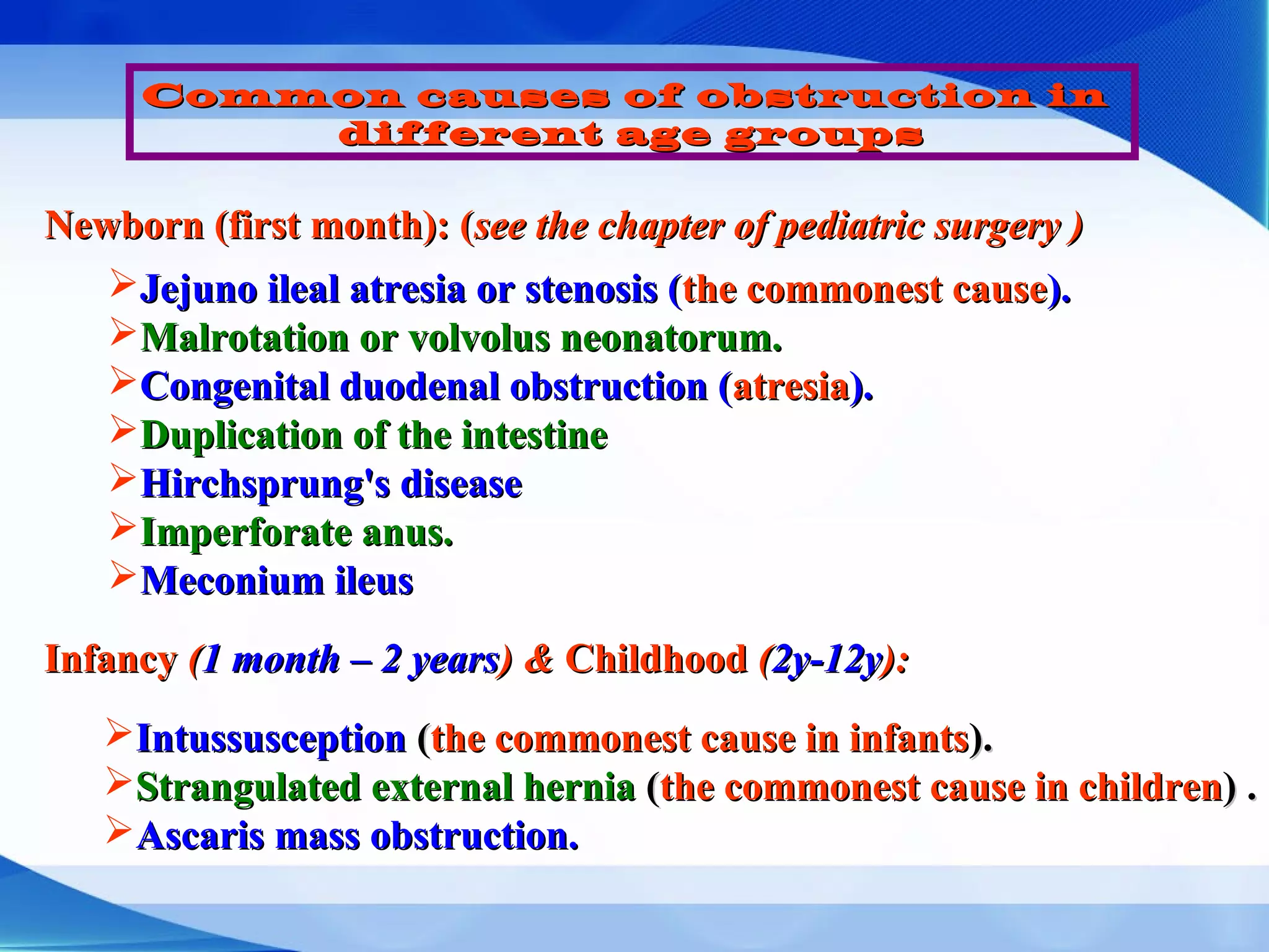 Common causes of obstruction inCommon causes of obstruction in
different age groupsdifferent age groups
Newborn (first month): (Newborn (first month): (see the chapter of pediatric surgery )see the chapter of pediatric surgery )
Jejuno ileal atresia or stenosis (Jejuno ileal atresia or stenosis (the commonest causethe commonest cause).).
Malrotation or volvolus neonatorum.Malrotation or volvolus neonatorum.
Congenital duodenal obstruction (Congenital duodenal obstruction (atresiaatresia).).
Duplication of the intestineDuplication of the intestine
Hirchsprung's diseaseHirchsprung's disease
Imperforate anus.Imperforate anus.
Meconium ileusMeconium ileus
InfancyInfancy ((1 month – 2 years1 month – 2 years) &) & ChildhoodChildhood ((2y-12y2y-12y):):
IntussusceptionIntussusception ((the commonest cause in infantsthe commonest cause in infants).).
Strangulated external herniaStrangulated external hernia ((the commonest cause in childrenthe commonest cause in children) .) .
Ascaris mass obstruction.Ascaris mass obstruction.
 