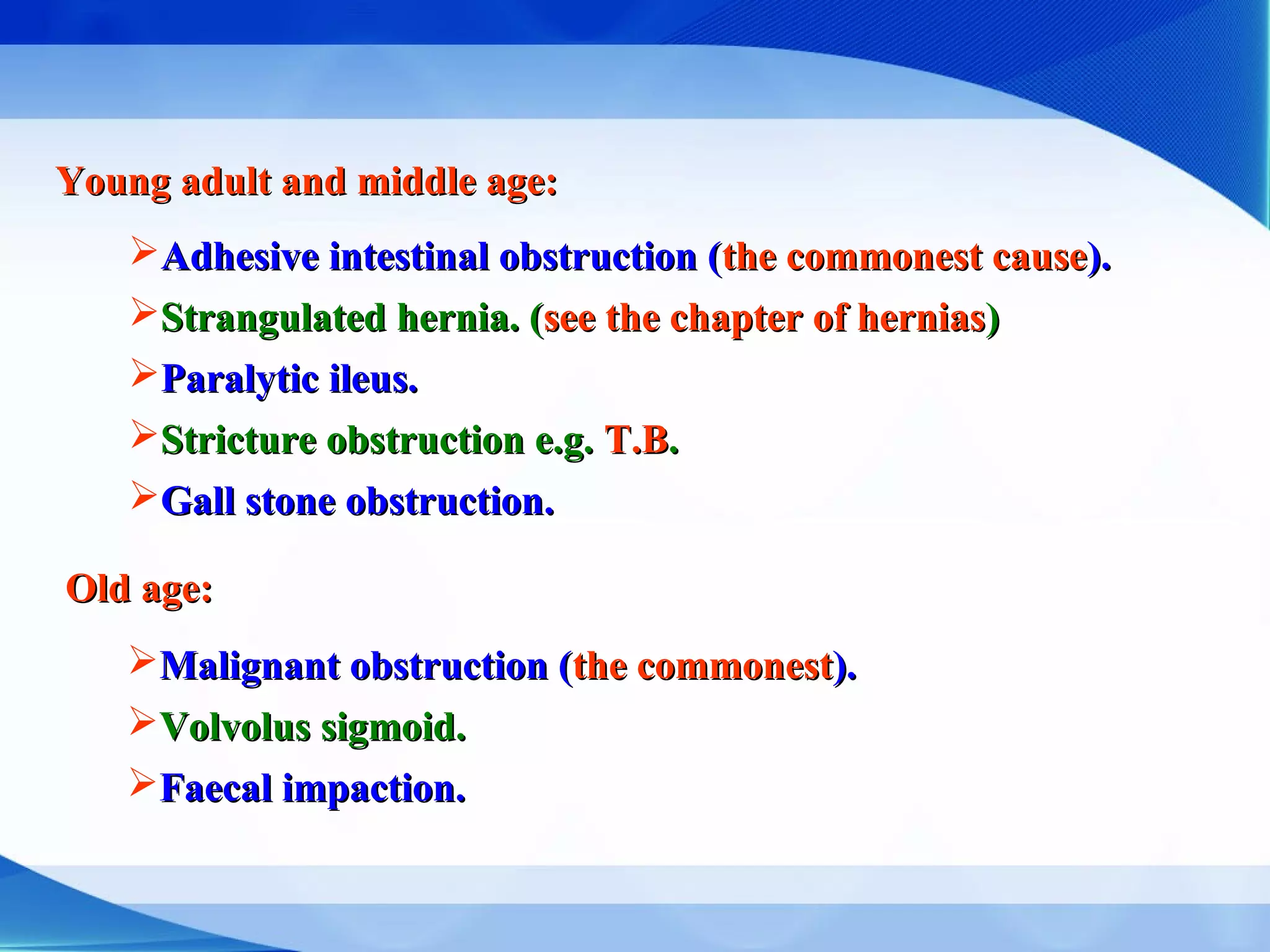 Young adult and middle age:Young adult and middle age:
Adhesive intestinal obstruction (Adhesive intestinal obstruction (the commonest causethe commonest cause).).
Strangulated hernia. (Strangulated hernia. (see the chapter of herniassee the chapter of hernias))
Paralytic ileus.Paralytic ileus.
Stricture obstruction e.g.Stricture obstruction e.g. T.BT.B..
Gall stone obstruction.Gall stone obstruction.
Old age:Old age:
Malignant obstruction (Malignant obstruction (the commonestthe commonest).).
Volvolus sigmoid.Volvolus sigmoid.
Faecal impaction.Faecal impaction.
 