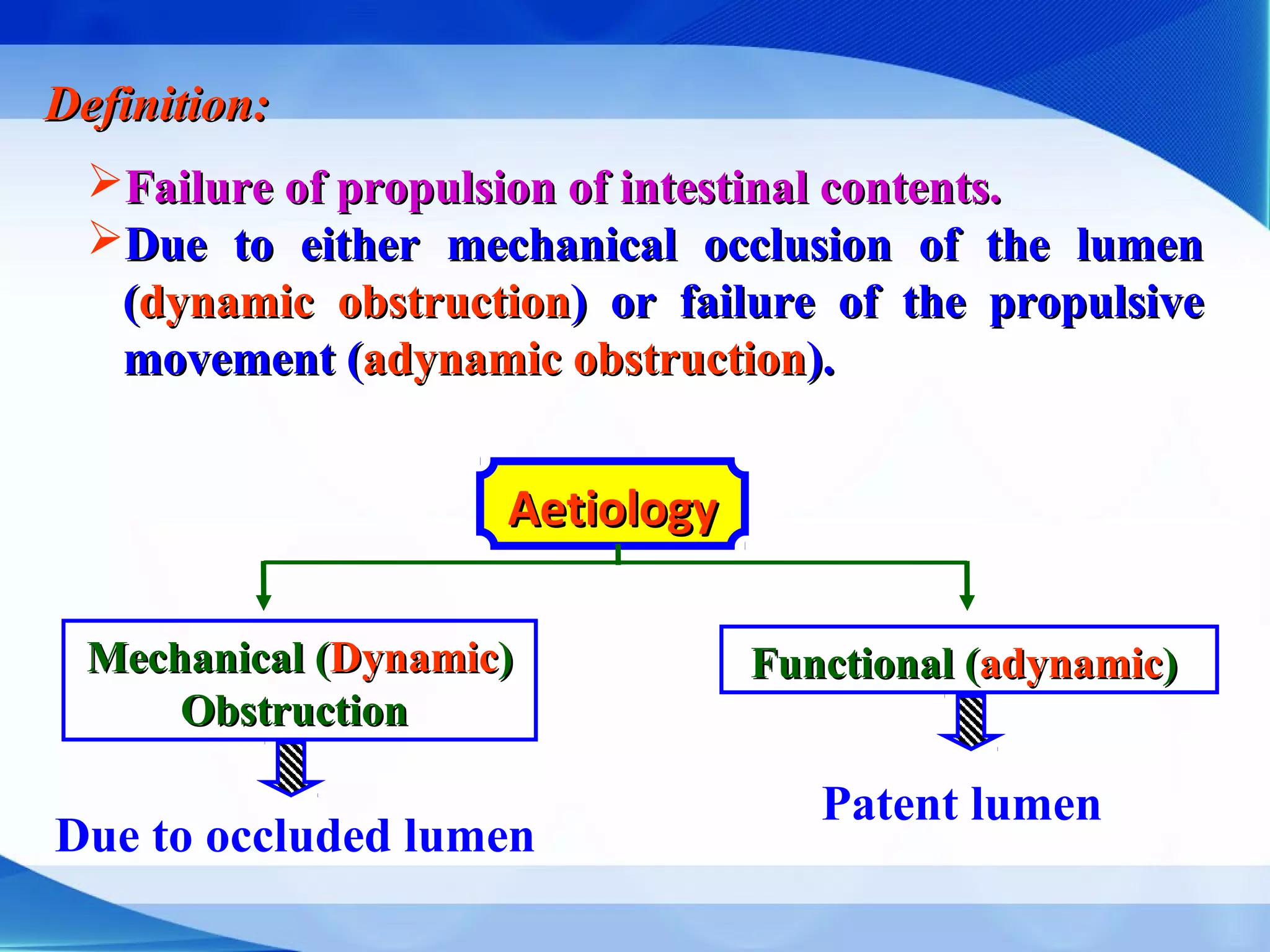 Definition:Definition:
Failure of propulsion of intestinal contents.Failure of propulsion of intestinal contents.
Due to either mechanical occlusion of the lumenDue to either mechanical occlusion of the lumen
((dynamic obstructiondynamic obstruction) or failure of the propulsive) or failure of the propulsive
movement (movement (adynamic obstructionadynamic obstruction).).
AetiologyAetiology
Mechanical (Mechanical (DynamicDynamic))
ObstructionObstruction
Functional (Functional (adynamicadynamic))
Due to occluded lumen
Patent lumen
 