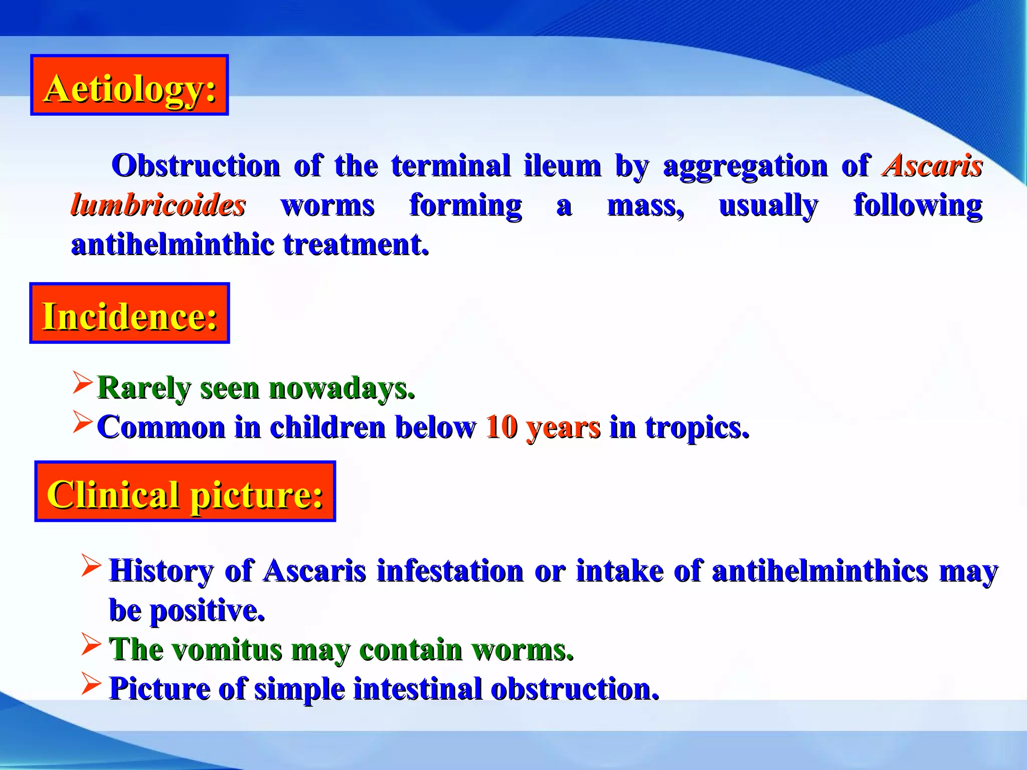 Aetiology:Aetiology:
Obstruction of the terminal ileum by aggregation ofObstruction of the terminal ileum by aggregation of AscarisAscaris
lumbricoideslumbricoides worms forming a mass, usually followingworms forming a mass, usually following
antihelminthic treatment.antihelminthic treatment.
Incidence:Incidence:
Rarely seen nowadays.Rarely seen nowadays.
Common in children belowCommon in children below 10 years10 years in tropics.in tropics.
Clinical picture:Clinical picture:
History of Ascaris infestation or intake of antihelminthics mayHistory of Ascaris infestation or intake of antihelminthics may
be positive.be positive.
The vomitus may contain worms.The vomitus may contain worms.
Picture of simple intestinal obstruction.Picture of simple intestinal obstruction.
 