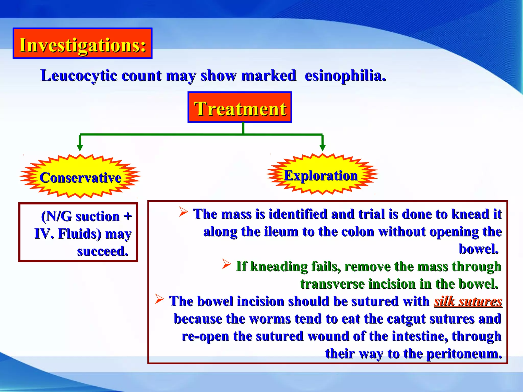Investigations:Investigations:
Leucocytic count may show marked esinophilia.Leucocytic count may show marked esinophilia.
TreatmentTreatment
ConservativeConservative ExplorationExploration
(N/G suction +(N/G suction +
IV. Fluids) mayIV. Fluids) may
succeed.succeed.
 The mass is identified and trial is done to knead itThe mass is identified and trial is done to knead it
along the ileum to the colon without opening thealong the ileum to the colon without opening the
bowel.bowel.
 If kneading fails, remove the mass throughIf kneading fails, remove the mass through
transverse incision in the bowel.transverse incision in the bowel.
 The bowel incision should be sutured withThe bowel incision should be sutured with silk suturessilk sutures
because the worms tend to eat the catgut sutures andbecause the worms tend to eat the catgut sutures and
re-open the sutured wound of the intestine, throughre-open the sutured wound of the intestine, through
their way to the peritoneum.their way to the peritoneum.
 