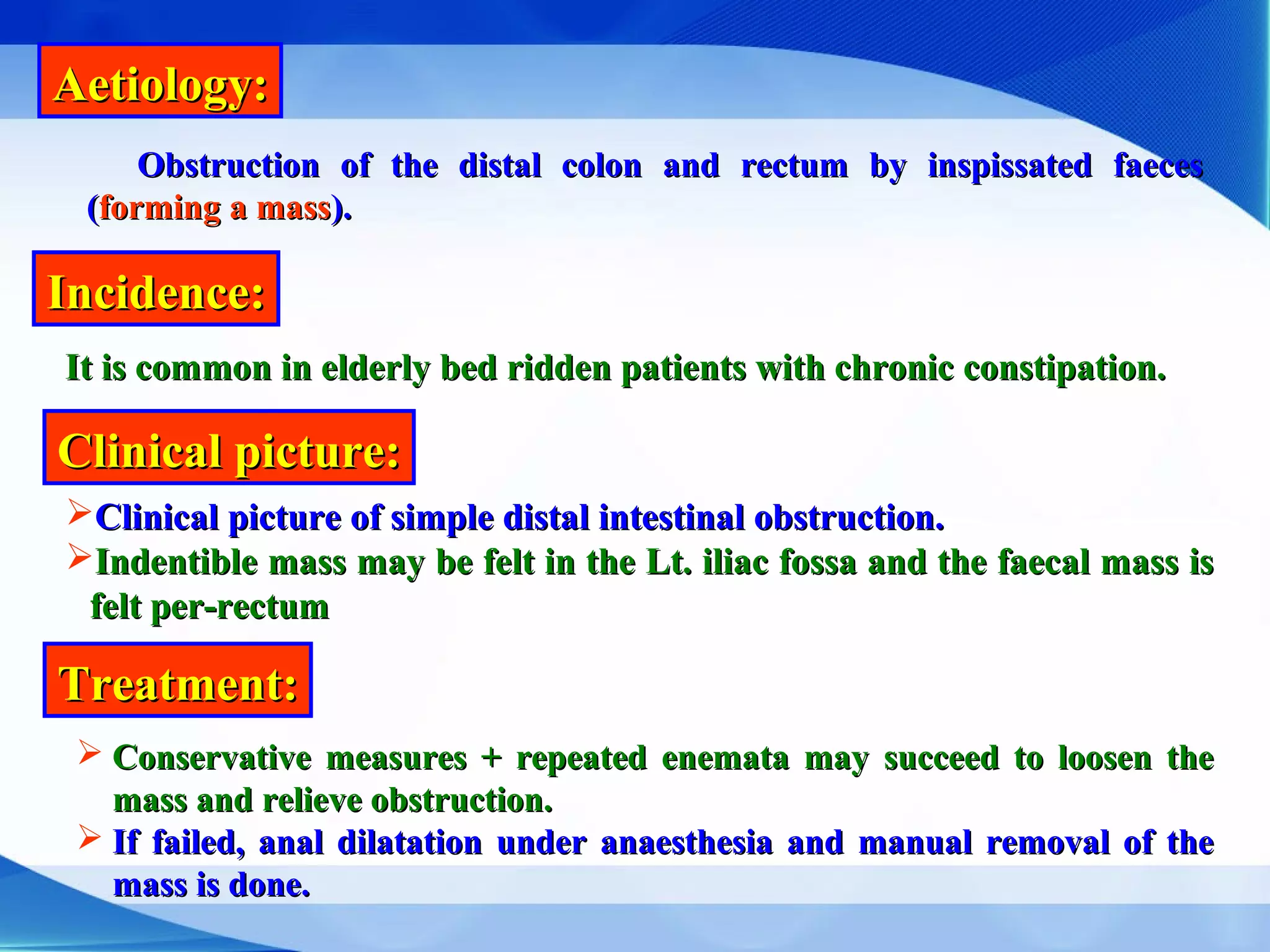 Aetiology:Aetiology:
Incidence:Incidence:
Clinical picture:Clinical picture:
Obstruction of the distal colon and rectum by inspissated faecesObstruction of the distal colon and rectum by inspissated faeces
((forming a massforming a mass).).
It is common in elderly bed ridden patients with chronic constipation.It is common in elderly bed ridden patients with chronic constipation.
Clinical picture of simple distal intestinal obstruction.Clinical picture of simple distal intestinal obstruction.
Indentible mass may be felt in the Lt. iliac fossa and the faecal mass isIndentible mass may be felt in the Lt. iliac fossa and the faecal mass is
felt per-rectumfelt per-rectum
Treatment:Treatment:
 Conservative measures + repeated enemata may succeed to loosen theConservative measures + repeated enemata may succeed to loosen the
mass and relieve obstruction.mass and relieve obstruction.
 If failed, anal dilatation under anaesthesia and manual removal of theIf failed, anal dilatation under anaesthesia and manual removal of the
mass is done.mass is done.
 