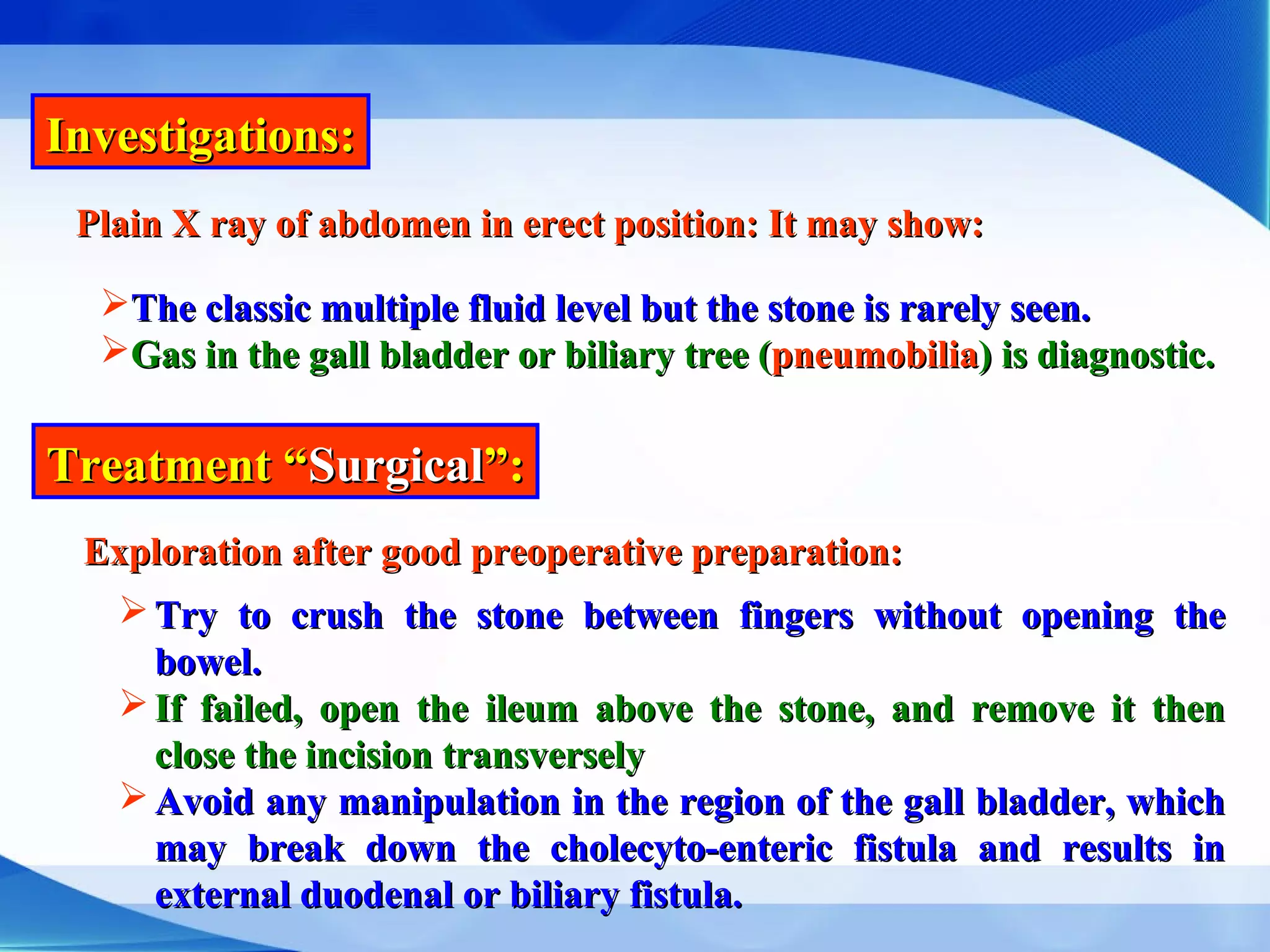 Investigations:Investigations:
Plain X ray of abdomen in erect position: It may show:Plain X ray of abdomen in erect position: It may show:
The classic multiple fluid level but the stone is rarely seen.The classic multiple fluid level but the stone is rarely seen.
Gas in the gall bladder or biliary tree (Gas in the gall bladder or biliary tree (pneumobiliapneumobilia) is diagnostic.) is diagnostic.
Treatment “Treatment “SurgicalSurgical”:”:
Exploration after good preoperative preparation:Exploration after good preoperative preparation:
 Try to crush the stone between fingers without opening theTry to crush the stone between fingers without opening the
bowel.bowel.
 If failed, open the ileum above the stone, and remove it thenIf failed, open the ileum above the stone, and remove it then
close the incision transverselyclose the incision transversely
 Avoid any manipulation in the region of the gall bladder, whichAvoid any manipulation in the region of the gall bladder, which
may break down the cholecyto-enteric fistula and results inmay break down the cholecyto-enteric fistula and results in
external duodenal or biliary fistula.external duodenal or biliary fistula.
 