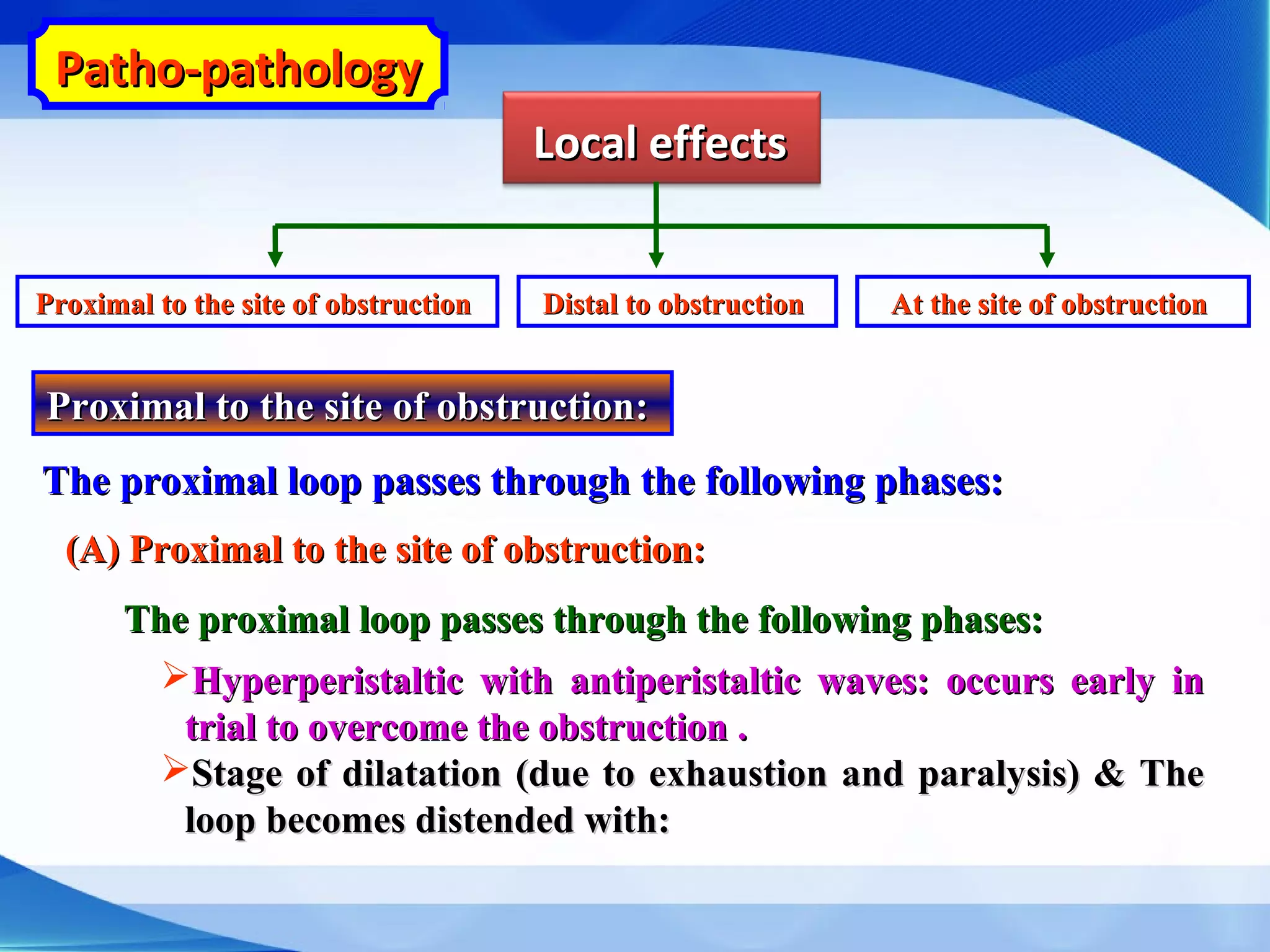 Patho-pathologyPatho-pathology
Local effectsLocal effects
Proximal to the site of obstructionProximal to the site of obstruction At the site of obstructionAt the site of obstructionDistal to obstructionDistal to obstruction
Proximal to the site of obstruction:Proximal to the site of obstruction:
The proximal loop passes through the following phases:The proximal loop passes through the following phases:
(A) Proximal to the site of obstruction:(A) Proximal to the site of obstruction:
The proximal loop passes through the following phases:The proximal loop passes through the following phases:
Hyperperistaltic with antiperistaltic waves: occurs early inHyperperistaltic with antiperistaltic waves: occurs early in
trial to overcome the obstruction .trial to overcome the obstruction .
Stage of dilatation (due to exhaustion and paralysis) & TheStage of dilatation (due to exhaustion and paralysis) & The
loop becomes distended with:loop becomes distended with:
 