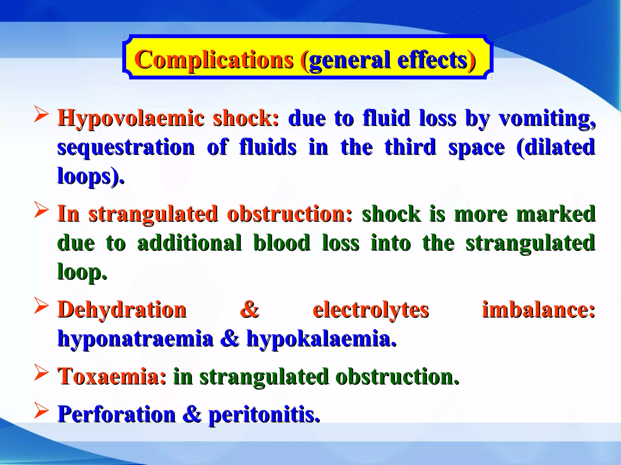Complications (Complications (general effectsgeneral effects))
 Hypovolaemic shock:Hypovolaemic shock: due to fluid loss by vomiting,due to fluid loss by vomiting,
sequestration of fluids in the third space (dilatedsequestration of fluids in the third space (dilated
loops).loops).
 In strangulated obstruction:In strangulated obstruction: shock is more markedshock is more marked
due to additional blood loss into the strangulateddue to additional blood loss into the strangulated
loop.loop.
 Dehydration & electrolytes imbalance:Dehydration & electrolytes imbalance:
hyponatraemia & hypokalaemia.hyponatraemia & hypokalaemia.
 Toxaemia:Toxaemia: in strangulated obstruction.in strangulated obstruction.
 Perforation & peritonitis.Perforation & peritonitis.
 