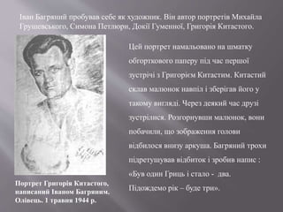 Іван Багряний пробував себе як художник. Він автор портретів Михайла
Грушевського, Симона Петлюри, Докії Гуменної, Григорія Китастого.
Цей портрет намальовано на шматку
обгорткового паперу під час першої
зустрічі з Григорієм Китастим. Китастий
склав малюнок навпіл і зберігав його у
такому вигляді. Через деякий час друзі
зустрілися. Розгорнувши малюнок, вони
побачили, що зображення голови
відбилося внизу аркуша. Багряний трохи
підретушував відбиток і зробив напис :
«Був один Гриць і стало - два.
Підождемо рік – буде три».
Портрет Григорія Китастого,
написаний Іваном Багряним.
Олівець. 1 травня 1944 р.
 