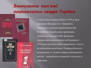 Вшанування пам’яті
національного лицаря України
У штаті Пенсільванія (США) в 1975 р. було
засновано Фундацію ім. І. Багряного.
Ініціатором і першим жертводавцем був
М. Шаблій. Неприбуткову організацію
української діаспори США фінансово
підтримували прихильники ідей Багряного.
1976 року фундація набула юридичного статусу
як добродійна організація. Основна діяльність –
видавництво, а основні джерела надходження
коштів – індивідуальні пожертви та відсотки зі
збережень.
 