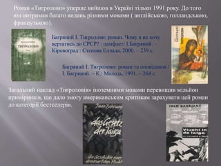 Роман «Тигролови» уперше вийшов в Україні тільки 1991 року. До того
він витримав багато видань різними мовами ( англійською, голландською,
французькою).
Багряний І. Тигролови: роман. Чому я не хочу
вертатись до СРСР? : памфлет/ І.Багряний. –
Кіровоград : Степова Еллада, 2000. – 239 с.
Багряний І. Тигролови: роман та оповідання /
І. Багряний. – К.: Молодь, 1991. – 264 с.
Загальний наклад «Тигроловів» іноземними мовами перевищив мільйон
примірників, що дало змогу американським критикам зарахувати цей роман
до категорії бестселерів.
 