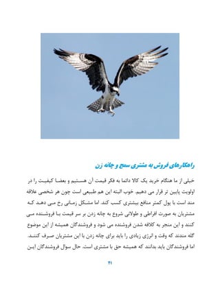 21
‫زن‬ ‫چانه‬ ‫و‬ ‫سمج‬ ‫مشتری‬ ‫به‬ ‫فروش‬ ‫راهکارهای‬
‫خیلی‬‫از‬‫ما‬‫هنگام‬‫خرید‬‫یک‬‫کا‬‫دائما‬‫به‬‫فکر‬‫قیمت‬‫آن‬‫هسهتیم‬‫و‬‫بعضها‬‫کیفیهت‬‫را‬‫در‬
‫اولویت‬‫پایی‬‫یر‬‫قرار‬‫می‬‫دهیم‬.‫خوب‬‫البته‬‫ای‬‫هم‬‫طبیعی‬‫است‬‫چون‬‫هر‬‫شخصی‬‫عالقه‬
‫مند‬‫است‬‫با‬‫پول‬‫کمتر‬‫منافع‬‫بیشتری‬‫کسب‬‫کند‬.‫اما‬‫مشهکل‬‫زمهانی‬‫رخ‬‫مهی‬‫دههد‬‫کهه‬
‫مشتریان‬‫به‬‫صورت‬‫افراطی‬‫و‬‫نی‬ ‫طو‬‫شروع‬‫به‬‫چانه‬‫زدن‬‫بر‬‫سر‬‫قیمت‬‫بها‬‫فروشهنده‬‫مهی‬
‫کنند‬‫و‬‫ای‬‫منجر‬‫به‬‫کالفه‬‫شدن‬‫فروشنده‬‫می‬‫شود‬‫و‬‫فروشندگان‬‫همیشه‬‫از‬‫ای‬‫موضوع‬
‫گله‬‫مندند‬‫که‬‫وقت‬‫و‬‫انرژی‬‫زیادی‬‫را‬‫باید‬‫برای‬‫چانه‬‫زدن‬‫با‬‫ای‬‫مشتریان‬‫صهرف‬‫کننهد‬.
‫اما‬‫فروشندگان‬‫باید‬‫بدانند‬‫که‬‫همیشه‬‫حق‬‫با‬‫مشتری‬‫است‬.‫حال‬‫سوال‬‫فروشندگان‬‫ایه‬
 