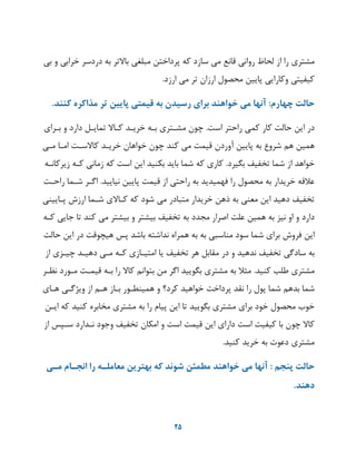 25
‫مشتری‬‫را‬‫از‬‫لحا‬‫روانی‬‫قانع‬‫می‬‫سازد‬‫که‬‫پرداخت‬‫مبلغی‬‫یر‬ ‫با‬‫به‬‫دردسر‬‫خرابی‬‫و‬‫بی‬
‫کیفیتی‬‫وکارایی‬‫پایی‬‫محصول‬‫ارزان‬‫یر‬‫می‬‫ارزد‬.
‫حالت‬‫چهارم‬:‫آنها‬‫می‬‫خواهند‬‫براي‬‫رسيدن‬‫به‬‫قيمتی‬‫پایين‬‫تر‬‫مذاكره‬‫كنند‬.
‫در‬‫ای‬‫حالت‬‫کار‬‫کمی‬‫راحتر‬‫است‬.‫چون‬‫مشهتری‬‫بهه‬‫خریهد‬‫کها‬‫یمایهل‬‫دارد‬‫و‬‫بهرای‬
‫همی‬‫هم‬‫شروع‬‫به‬‫پایی‬‫آوردن‬‫قیمت‬‫می‬‫کند‬‫چون‬‫خواهان‬‫خریهد‬‫سهت‬ ‫کا‬‫امها‬‫مهی‬
‫خواهد‬‫از‬‫شما‬‫یخفی‬‫بگیرد‬.‫کاری‬‫که‬‫شما‬‫باید‬‫بکنید‬‫ای‬‫است‬‫که‬‫زمانی‬‫کهه‬‫زیرکانهه‬
‫عالقه‬‫خریدار‬‫به‬‫محصول‬‫را‬‫فهمیدید‬‫به‬‫راحتی‬‫از‬‫قیمت‬‫پایی‬‫نیایید‬.‫اگهر‬‫شهما‬‫راحهت‬
‫یخفی‬‫دهید‬‫ای‬‫معنی‬‫به‬‫ذه‬‫خریدار‬‫متبادر‬‫می‬‫شود‬‫که‬‫ی‬ ‫کها‬‫شهما‬‫ارزش‬‫پهایینی‬
‫دارد‬‫و‬‫او‬‫نیز‬‫به‬‫همی‬‫علت‬‫اصرار‬‫مجدد‬‫به‬‫یخفی‬‫بیشتر‬‫و‬‫بیشتر‬‫می‬‫کند‬‫یا‬‫جایی‬‫کهه‬
‫ای‬‫فروش‬‫برای‬‫شما‬‫سود‬‫مناسبی‬‫به‬‫به‬‫همراه‬‫نداشته‬‫باشد‬‫پس‬‫هیچوقت‬‫در‬‫ای‬‫حالت‬
‫به‬‫سادگی‬‫یخفی‬‫ندهید‬‫و‬‫در‬‫مقابل‬‫هر‬‫یخفی‬‫یا‬‫امتیهازی‬‫کهه‬‫مهی‬‫دهیهد‬‫چیهزی‬‫از‬
‫مشتری‬‫طلب‬‫کنید‬.‫مثال‬‫به‬‫مشتری‬‫بگویید‬‫اگر‬‫م‬‫بتوانم‬‫کا‬‫را‬‫بهه‬‫قیمهت‬‫مهورد‬‫نظهر‬
‫شما‬‫بدهم‬‫شما‬‫پول‬‫را‬‫نقد‬‫پرداخت‬‫خواهید‬‫کرد؟‬‫و‬‫همینطهور‬‫بهاز‬‫ههم‬‫از‬‫وییگهی‬‫ههای‬
‫خوب‬‫محصول‬‫خود‬‫برای‬‫مشتری‬‫بگویید‬‫یا‬‫ای‬‫پیام‬‫را‬‫به‬‫مشتری‬‫مخابره‬‫کنید‬‫که‬‫ایه‬
‫کا‬‫چون‬‫با‬‫کیفیت‬‫است‬‫دارای‬‫ای‬‫قیمت‬‫است‬‫و‬‫امکان‬‫یخفی‬‫وجود‬‫نهدارد‬‫سهپس‬‫از‬
‫مشتری‬‫دعوت‬‫به‬‫خرید‬‫کنید‬.
‫حالت‬‫پنجم‬:‫آنها‬‫می‬‫خواهند‬‫مطمئن‬‫شوند‬‫كه‬‫بهترین‬‫معاملده‬‫را‬‫انجدام‬‫مدی‬
‫دهند‬.
 