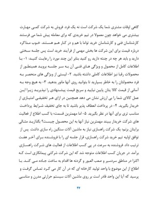 27
‫گاهی‬‫اوقات‬‫مشتری‬‫شما‬‫یک‬‫شرکت‬‫است‬‫نه‬‫یک‬‫فرد‬.‫فروش‬‫به‬‫شرکت‬‫کمهی‬‫مههارت‬
‫بیشتری‬‫می‬‫خواهد‬‫چون‬‫معمو‬‫در‬‫ییم‬‫خریدی‬‫که‬‫برای‬‫معامله‬‫پیش‬‫شما‬‫می‬‫فرستند‬
‫کارشناسان‬‫فنی‬‫و‬‫کارشناسان‬‫خرید‬‫یواما‬‫با‬‫هم‬‫و‬‫در‬‫کنار‬‫ههم‬‫هسهتند‬.‫خهوب‬‫مهذاکره‬
‫درباره‬‫قیمت‬‫برای‬‫ای‬‫شرکت‬‫ها‬‫بخش‬‫مهمی‬‫از‬‫فرآیند‬‫خرید‬‫است‬‫پس‬‫جلسه‬‫سهختی‬
‫دارید‬‫و‬‫باید‬‫هر‬‫چه‬‫در‬‫چنته‬‫دارید‬‫رو‬‫کنید‬‫بنابر‬‫ای‬‫چند‬‫مورد‬‫را‬‫رعایهت‬‫کنیهد‬:1-‫بها‬
‫اطالعات‬‫کامل‬‫از‬‫محصول‬‫و‬‫وییگی‬‫ههای‬‫فنهی‬‫آن‬‫بهه‬‫سهر‬‫جلسهه‬‫برویهد‬‫همینطهور‬‫از‬
‫ت‬ ‫محصو‬‫رقبا‬‫نیز‬‫اطالعات‬‫کاملی‬‫داشته‬‫باشید‬.2-‫لیستی‬‫از‬‫وییگی‬‫های‬‫منحصهر‬‫بهه‬
‫فرد‬‫محصولتان‬‫را‬‫به‬‫خاطر‬‫بسپارید‬‫یا‬‫بتوانید‬‫روی‬‫آنها‬‫مانور‬‫بدهید‬.3-‫به‬‫هیچ‬‫وجه‬‫بهه‬
‫آسانی‬‫از‬‫قیمت‬‫کا‬‫یتان‬‫پایی‬‫نیایید‬‫و‬‫سریع‬‫قیمت‬‫پیشهنهادی‬‫را‬‫نپذیریهد‬‫زیهرا‬‫ایه‬
‫عمل‬‫ی‬ ‫کا‬‫شما‬‫را‬‫بی‬‫ارزش‬‫نشان‬‫می‬‫دهد‬‫همچنی‬‫در‬‫ازای‬‫ههر‬‫یخفیفهی‬‫امتیهازی‬‫از‬
‫خریدار‬‫بگیرید‬.4-‫در‬‫پرداخت‬‫انعطاف‬‫پذیر‬‫باشید‬‫یا‬‫به‬‫جای‬‫یخفی‬‫شهرایط‬‫پرداخهت‬
‫مناسب‬‫یری‬‫برای‬‫آنها‬‫در‬‫نظر‬‫بگیرید‬.5-‫اما‬‫مهمتری‬‫قسمت‬‫با‬‫کسب‬‫اطالع‬‫از‬‫فعالیت‬
‫های‬‫شرکت‬‫خریدار‬‫ببیند‬‫مهمتری‬‫نیاز‬‫آنها‬‫به‬‫ای‬‫محصهول‬‫چیسهت؟‬‫بگذاریهد‬‫مثهالی‬
‫برایتان‬‫بزنم‬‫یک‬‫شرکت‬‫راهسازی‬‫نیاز‬‫به‬‫ماشی‬‫ت‬ ‫آ‬‫سنگی‬‫راه‬‫سازی‬‫داشت‬.‫پس‬‫از‬
‫یوافق‬‫اولیه‬‫ییم‬‫خرید‬‫شرکت‬،‫راهسازی‬‫قرار‬‫جلسه‬‫ای‬‫را‬‫با‬‫فروشهنده‬‫بهرای‬‫آخهر‬‫هفهت‬
‫یرییب‬‫داد‬.‫فروشنده‬‫به‬‫سرعت‬‫در‬‫پی‬‫کسب‬‫اطالعات‬‫از‬‫فعالیت‬‫های‬‫شهرکت‬‫راهسهازی‬
‫برآمد‬.‫در‬‫جریان‬‫کسب‬‫اطالعات‬‫متوجه‬‫شد‬‫که‬‫ای‬‫شرکت‬‫شرکتی‬‫پیمانکاری‬‫است‬‫کهه‬
‫اکثرا‬‫در‬‫مناطق‬‫سردسیر‬‫و‬‫صعب‬‫العبور‬‫و‬‫گردنه‬‫ها‬‫اقدام‬‫به‬‫ساخت‬‫جهاده‬‫مهی‬‫کنهد‬.‫بها‬
‫اطالع‬‫از‬‫ای‬‫موضوع‬‫با‬‫واحد‬‫یولید‬‫کارخانه‬‫ای‬‫که‬‫در‬‫آن‬‫کار‬‫می‬‫کهرد‬‫یمها‬‫گرفهت‬‫و‬
‫پرسید‬‫که‬‫آیا‬‫ای‬‫واحد‬‫قادر‬‫است‬‫بر‬‫روی‬‫ماشی‬‫ت‬ ‫آ‬‫سیستم‬‫حراریی‬‫مدرن‬‫و‬‫مناسبی‬
 