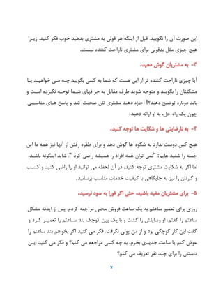 7
‫ای‬‫صورت‬‫آن‬‫را‬‫نگویید‬.‫قبل‬‫از‬‫اینکه‬‫هر‬‫قولی‬‫به‬‫مشتری‬‫بدهید‬‫خوب‬‫فکر‬‫کنید‬.‫زیهرا‬
‫هیچ‬‫چیزی‬‫مثل‬‫بدقولی‬‫برای‬‫مشتری‬‫ناراحت‬‫کننده‬‫نیست‬.
‫آیا‬‫چیزی‬‫ناراحت‬‫کننده‬‫یر‬‫از‬‫ای‬‫هست‬‫که‬‫شما‬‫به‬‫کسی‬‫بگویید‬‫چهه‬‫مهی‬‫خواهیهد‬‫یها‬
‫مشکلتان‬‫را‬‫بگویید‬‫و‬‫متوجه‬‫شوید‬‫طرف‬‫مقابل‬‫به‬‫حر‬‫فهای‬‫شهما‬‫یوجهه‬‫نکهرده‬‫اسهت‬‫و‬
‫باید‬‫دوباره‬‫یوضیح‬‫دهید؟‬!‫اجازه‬‫دهید‬‫مشتری‬‫یان‬‫صحبت‬‫کند‬‫و‬‫پاسخ‬‫ههای‬‫مناسهبی‬
‫چون‬‫یک‬‫راه‬،‫حل‬‫به‬‫او‬‫ارائه‬‫دهید‬.
‫هیچ‬‫کس‬‫دوست‬‫ندارد‬‫به‬‫شکوه‬‫ها‬‫گوش‬‫دهد‬‫و‬‫برای‬‫طفره‬‫رفت‬‫از‬‫آنها‬‫نیز‬‫همه‬‫ما‬‫ای‬
‫جمله‬‫را‬‫شنید‬‫هایم‬:"‫نمی‬‫یوان‬‫همه‬‫افراد‬‫را‬‫همیشه‬‫راضی‬‫کرد‬".‫شاید‬‫اینگونه‬،‫باشهد‬
‫اما‬‫اگر‬‫به‬‫شکایت‬‫مشتری‬‫یوجه‬،‫کنید‬‫در‬‫آن‬‫لحظه‬‫می‬‫یوانید‬‫او‬‫را‬‫راضی‬‫کنید‬‫و‬‫کسهب‬
‫و‬‫کاریان‬‫را‬‫نیز‬‫به‬‫جایگاهی‬‫با‬‫کیفیت‬‫خدمات‬‫مناسب‬‫برسانید‬.
‫روزی‬‫برای‬‫یعمیر‬‫ساعتم‬‫به‬‫یک‬‫ساعت‬‫فروش‬‫محلی‬‫مراجعه‬‫کردم‬.‫پس‬‫از‬‫اینکه‬‫مشکل‬
‫ساعتم‬‫را‬،‫گفتم‬‫او‬‫وسایلش‬‫را‬‫گشت‬‫و‬‫با‬‫یک‬‫پی‬‫کوچک‬‫بند‬‫سهاعتم‬‫را‬‫یعمیهر‬‫کهرد‬‫و‬
‫گفت‬‫ای‬‫کار‬‫کوچکی‬‫بود‬‫و‬‫از‬‫م‬‫پولی‬‫نگرفت‬.‫فکر‬‫می‬‫کنید‬‫اگر‬‫بخواهم‬‫بند‬‫ساعتم‬‫را‬
‫عوض‬‫کنم‬‫یا‬‫ساعت‬‫جدیدی‬،‫بخرم‬‫به‬‫چه‬‫کسی‬‫مراجعه‬‫می‬‫کنم؟‬‫و‬‫فکر‬‫می‬‫کنید‬‫ایه‬
‫داستان‬‫را‬‫برای‬‫چند‬‫نفر‬‫یعری‬‫می‬‫کنم؟‬
 