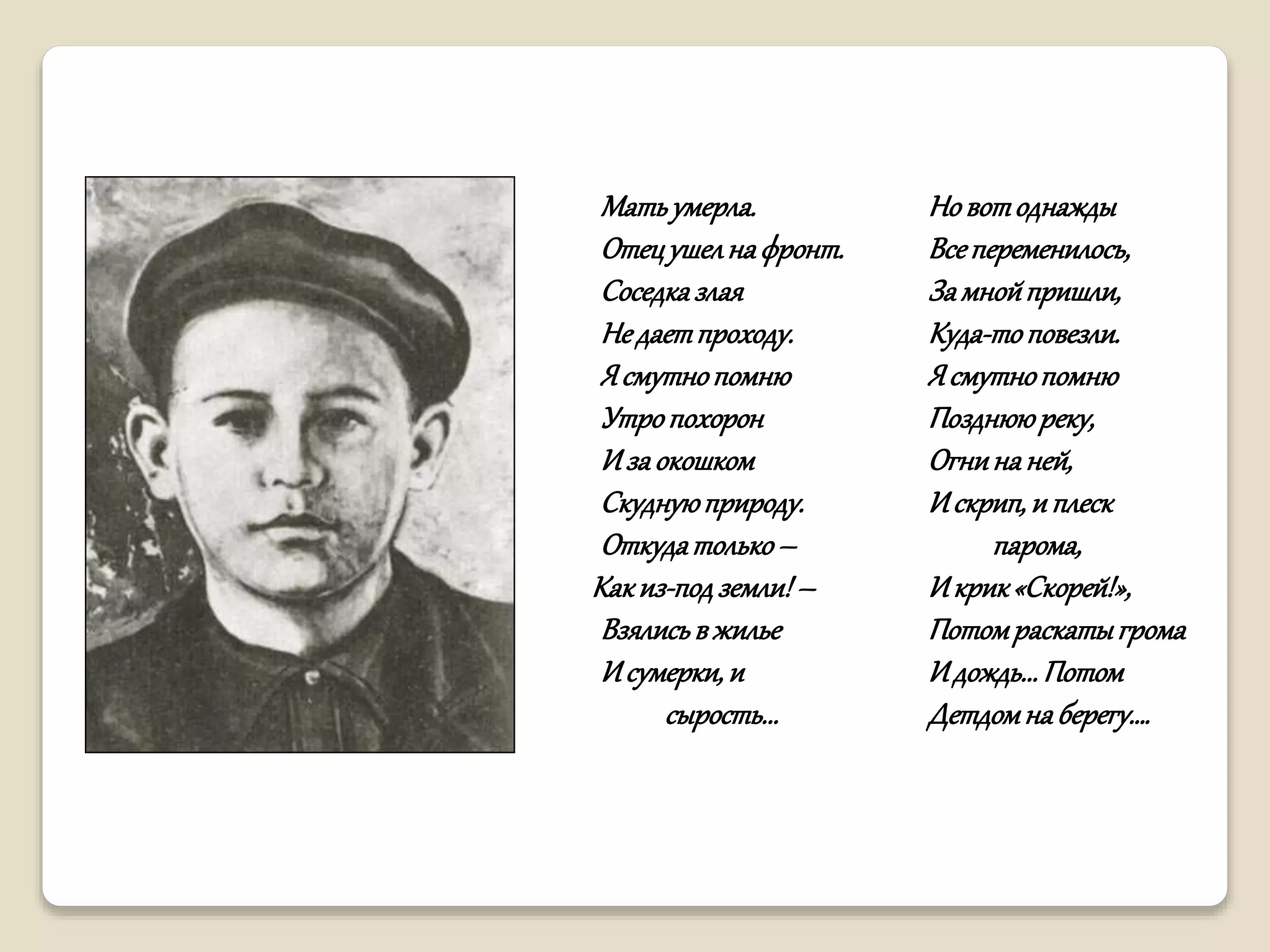 Матьумерла.
Отецушелнафронт.
Соседказлая
Недаетпроходу.
Ясмутнопомню
Утропохорон
Изаокошком
Скуднуюприроду.
Откудатолько–
Какиз-подземли!–
Взялисьвжилье
Исумерки,и
сырость...
Новотоднажды
Всепеременилось,
Замнойпришли,
Куда-топовезли.
Ясмутнопомню
Позднююреку,
Огнинаней,
Искрип,и плеск
парома,
Икрик«Скорей!»,
Потомраскатыгрома
Идождь...Потом
Детдомнаберегу….