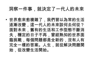 洞察一件事，就決定了一代人的未來
• 世界愈來愈複雜了，我們習以為常的生活
逐漸改變，這一代人的未來該何去何從？
面對未來，舊有的生活和工作型態不斷消
失，穩定的日子不再，曾經熟知的世界面
臨挑戰，每個問題都是全新的，沒有人有
完全一樣的答案。人生，就從解決問題開
始，從改變生活開始。
 