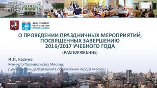 О ПРОВЕДЕНИИ ПРАЗДНИЧНЫХ МЕРОПРИЯТИЙ,
ПОСВЯЩЕННЫХ ЗАВЕРШЕНИЮ
2016/2017 УЧЕБНОГО ГОДА
(РАСПОРЯЖЕНИЕ)
И.И. Калина
Министр Правительства Москвы,
руководитель Департамента образования города Москвы
 