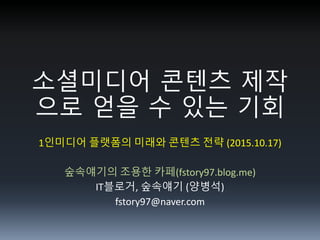 소셜미디 콘텐츠 제작
으로 얻을 수 있는 기회
1인미디어 플랫폼의 미래와 콘텐츠 전략 (2015.10.17)
숲속얘기의 조용한 카페(fstory97.blog.me)
IT블로거, 숲속얘기 (양병석)
fstory97@naver.com
 